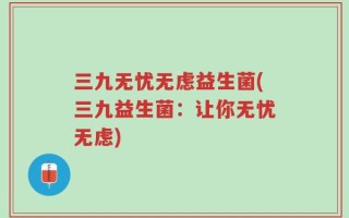 三九无忧无虑益生菌(三九益生菌：让你无忧无虑)