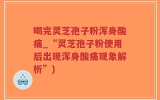 喝完灵芝孢子粉浑身酸痛_“灵芝孢子粉使用后出现浑身酸痛现象解析”)