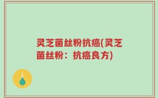 灵芝菌丝粉抗癌(灵芝菌丝粉：抗癌良方)