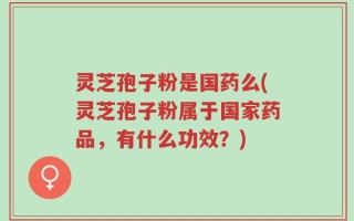 灵芝孢子粉是国药么(灵芝孢子粉属于国家药品，有什么功效？)