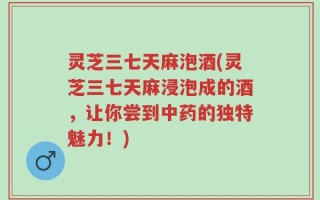 灵芝三七天麻泡酒(灵芝三七天麻浸泡成的酒，让你尝到中药的独特魅力！)