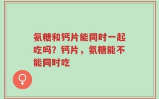 氨糖和钙片能同时一起吃吗？钙片，氨糖能不能同时吃