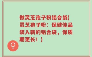 做灵芝孢子粉铝合袋(灵芝孢子粉：保健佳品装入新的铝合袋，保质期更长！)