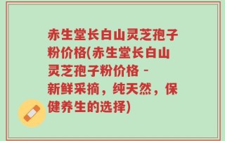 赤生堂长白山灵芝孢子粉价格(赤生堂长白山灵芝孢子粉价格 - 新鲜采摘，纯天然，保健养生的选择)
