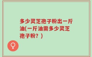多少灵芝孢子粉出一斤油(一斤油需多少灵芝孢子粉？)