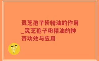 灵芝孢子粉精油的作用_灵芝孢子粉精油的神奇功效与应用