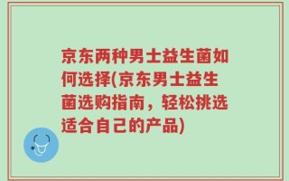 京东两种男士益生菌如何选择(京东男士益生菌选购指南，轻松挑选适合自己的产品)