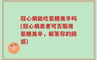 冠心病能吃氨糖美辛吗(冠心病患者可否服用氨糖美辛，解答你的困惑)
