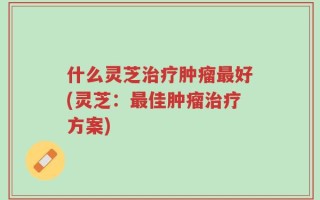 什么灵芝治疗肿瘤最好(灵芝：最佳肿瘤治疗方案)
