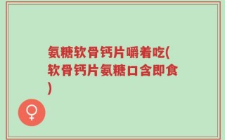 氨糖软骨钙片嚼着吃(软骨钙片氨糖口含即食)