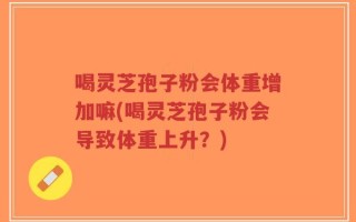 喝灵芝孢子粉会体重增加嘛(喝灵芝孢子粉会导致体重上升？)