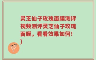 灵芝仙子玫瑰面膜测评视频测评灵芝仙子玫瑰面膜，看看效果如何！)