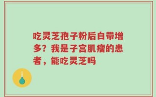 吃灵芝孢子粉后白带增多？我是子宫肌瘤的患者，能吃灵芝吗