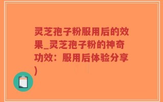 灵芝孢子粉服用后的效果_灵芝孢子粉的神奇功效：服用后体验分享)