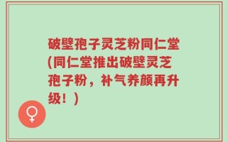 破壁孢子灵芝粉同仁堂(同仁堂推出破壁灵芝孢子粉，补气养颜再升级！)