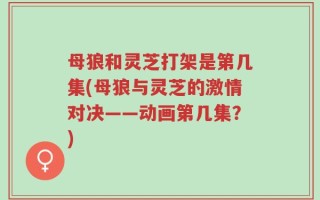 母狼和灵芝打架是第几集(母狼与灵芝的激情对决——动画第几集？)