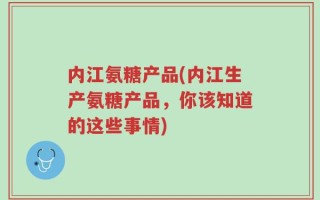内江氨糖产品(内江生产氨糖产品，你该知道的这些事情)