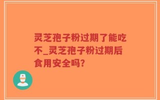 灵芝孢子粉过期了能吃不_灵芝孢子粉过期后食用安全吗？
