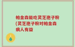 帕金森能吃灵芝孢子粉(灵芝孢子粉对帕金森病人有益