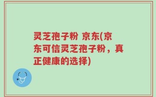 灵芝孢子粉 京东(京东可信灵芝孢子粉，真正健康的选择)