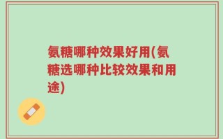氨糖哪种效果好用(氨糖选哪种比较效果和用途)