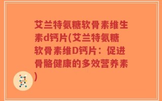 艾兰特氨糖软骨素维生素d钙片(艾兰特氨糖软骨素维D钙片：促进骨骼健康的多效营养素)