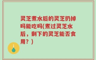 灵芝煮水后的灵芝扔掉吗能吃吗(煮过灵芝水后，剩下的灵芝能否食用？)
