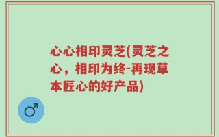 心心相印灵芝(灵芝之心，相印为终-再现草本匠心的好产品)