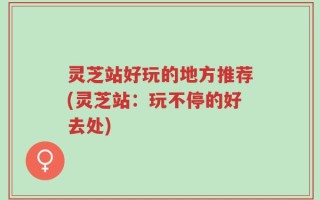 灵芝站好玩的地方推荐(灵芝站：玩不停的好去处)