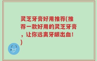 灵芝牙膏好用推荐(推荐一款好用的灵芝牙膏，让你远离牙龈出血！)