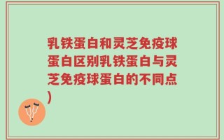 乳铁蛋白和灵芝免疫球蛋白区别乳铁蛋白与灵芝免疫球蛋白的不同点)