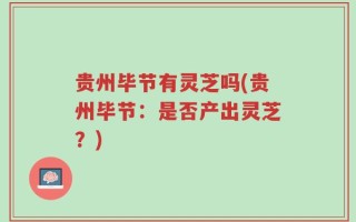贵州毕节有灵芝吗(贵州毕节：是否产出灵芝？)