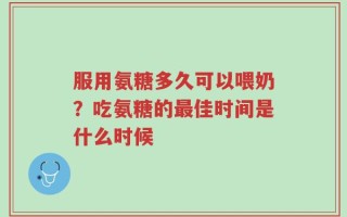 服用氨糖多久可以喂奶？吃氨糖的最佳时间是什么时候