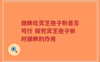 健脾吃灵芝孢子粉是否可行 探究灵芝孢子粉对健脾的作用