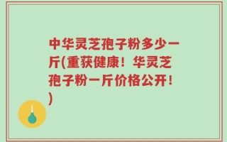 中华灵芝孢子粉多少一斤(重获健康！华灵芝孢子粉一斤价格公开！)