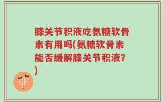 膝关节积液吃氨糖软骨素有用吗(氨糖软骨素能否缓解膝关节积液？)