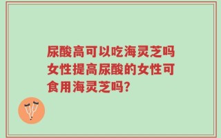 尿酸高可以吃海灵芝吗女性提高尿酸的女性可食用海灵芝吗？