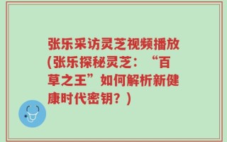 张乐采访灵芝视频播放(张乐探秘灵芝：“百草之王”如何解析新健康时代密钥？)