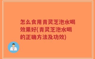 怎么食用青灵芝泡水喝效果好(青灵芝泡水喝的正确方法及功效)