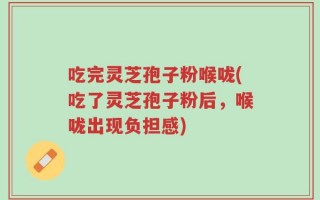 吃完灵芝孢子粉喉咙(吃了灵芝孢子粉后，喉咙出现负担感)