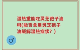 湿热重能吃灵芝孢子油吗(能否食用灵芝孢子油缓解湿热症状？)