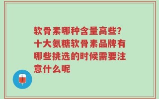 软骨素哪种含量高些？十大氨糖软骨素品牌有哪些挑选的时候需要注意什么呢