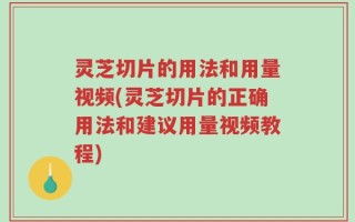 灵芝切片的用法和用量视频(灵芝切片的正确用法和建议用量视频教程)