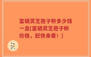 富硒灵芝孢子粉多少钱一盒(富硒灵芝孢子粉价格，赶快来看！)