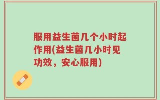 服用益生菌几个小时起作用(益生菌几小时见功效，安心服用)