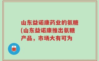 山东益诺康药业的氨糖(山东益诺康推出氨糖产品，市场大有可为