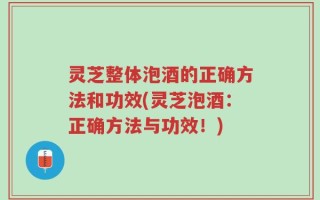 灵芝整体泡酒的正确方法和功效(灵芝泡酒：正确方法与功效！)