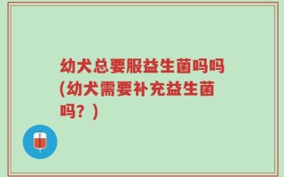 幼犬总要服益生菌吗吗(幼犬需要补充益生菌吗？)