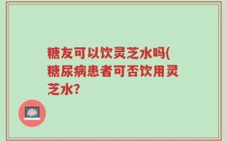糖友可以饮灵芝水吗(糖尿病患者可否饮用灵芝水？