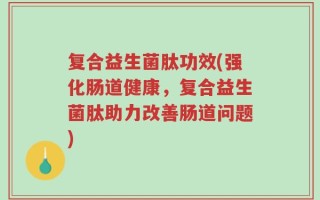 复合益生菌肽功效(强化肠道健康，复合益生菌肽助力改善肠道问题)
